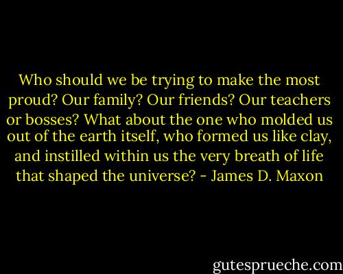 Who should we be trying to make the most proud? Our family? Our friends? Our teachers or bosses? What about the one who molded us out of the earth itself, who formed us like clay, and instilled within us the very breath of life that shaped the universe? - James D. Maxon