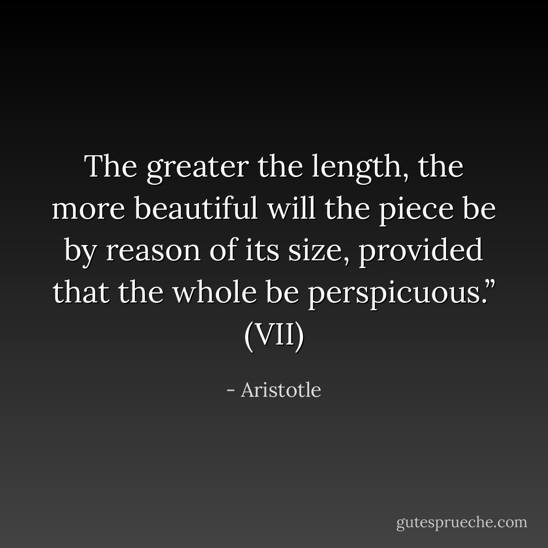 The greater the length, the more beautiful will the piece be by reason of its size, provided that the whole be perspicuous.” (VII) - Aristotle