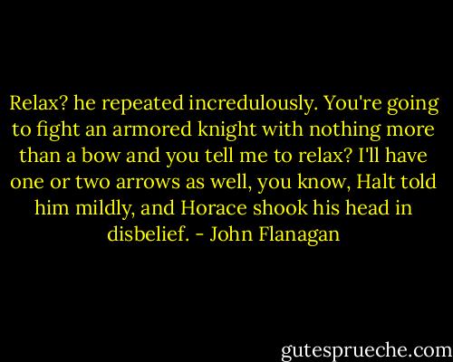 Relax? he repeated incredulously. You're going to fight an armored knight with nothing more than a bow and you tell me to relax?<br />I'll have one or two arrows as well, you know, Halt told him mildly, and Horace shook his head in disbelief. - John Flanagan