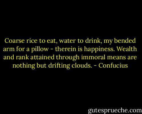 Coarse rice to eat, water to drink, my bended arm for a pillow - therein is happiness. Wealth and rank attained through immoral means are nothing but drifting clouds. - Confucius