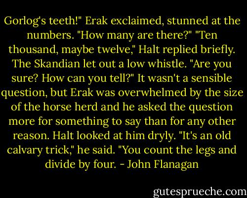 Gorlog's teeth!" Erak exclaimed, stunned at the numbers. "How many are there?"<br />"Ten thousand, maybe twelve," Halt replied briefly. The Skandian let out a low whistle.<br />"Are you sure? How can you tell?" It wasn't a sensible question, but Erak was overwhelmed by the size of the horse herd and he asked the question more for something to say than for any other reason. Halt looked at him dryly.<br />"It's an old calvary trick," he said. "You count the legs and divide by four. - John Flanagan