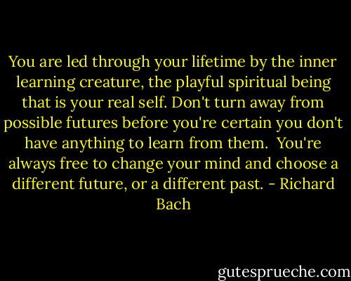 You are led through your lifetime by the inner learning creature, the playful spiritual being that is your real self. Don't turn away from possible futures before you're certain you don't have anything to learn from them. <br />You're always free to change your mind and choose a different future, or a different past. - Richard Bach