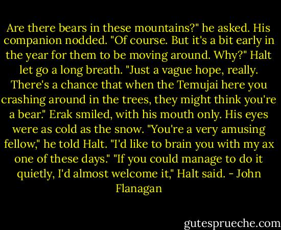 Are there bears in these mountains?" he asked.<br />His companion nodded. "Of course. But it's a bit early in the year for them to be moving around. Why?"<br />Halt let go a long breath. "Just a vague hope, really. There's a chance that when the Temujai here you crashing around in the trees, they might think you're a bear."<br />Erak smiled, with his mouth only. His eyes were as cold as the snow.<br />"You're a very amusing fellow," he told Halt. "I'd like to brain you with my ax one of these days."<br />"If you could manage to do it quietly, I'd almost welcome it," Halt said. - John Flanagan