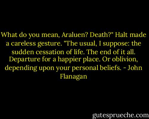 What do you mean, Araluen? Death?"<br />Halt made a careless gesture. "The usual, I suppose: the sudden cessation of life. The end of it all. Departure for a happier place. Or oblivion, depending upon your personal beliefs. - John Flanagan