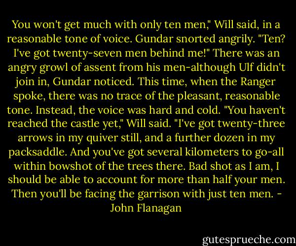 You won't get much with only ten men," Will said, in a reasonable tone of voice. Gundar snorted angrily.<br />"Ten? I've got twenty-seven men behind me!" There was an angry growl of assent from his men-although Ulf didn't join in, Gundar noticed.<br />This time, when the Ranger spoke, there was no trace of the pleasant, reasonable tone. Instead, the voice was hard and cold.<br />"You haven't reached the castle yet," Will said. "I've got twenty-three arrows in my quiver still, and a further dozen in my packsaddle. And you've got several kilometers to go-all within bowshot of the trees there. Bad shot as I am, I should be able to account for more than half your men. Then you'll be facing the garrison with just ten men. - John Flanagan