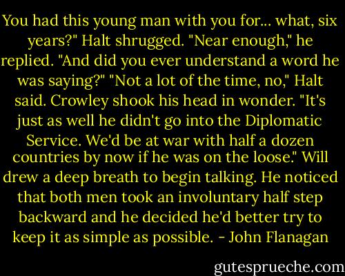 You had this young man with you for... what, six years?"<br />Halt shrugged. "Near enough," he replied.<br />"And did you ever understand a word he was saying?"<br />"Not a lot of the time, no," Halt said.<br />Crowley shook his head in wonder. "It's just as well he didn't go into the Diplomatic Service. We'd be at war with half a dozen countries by now if he was on the loose."<br />Will drew a deep breath to begin talking. He noticed that both men took an involuntary half step backward and he decided he'd better try to keep it as simple as possible. - John Flanagan