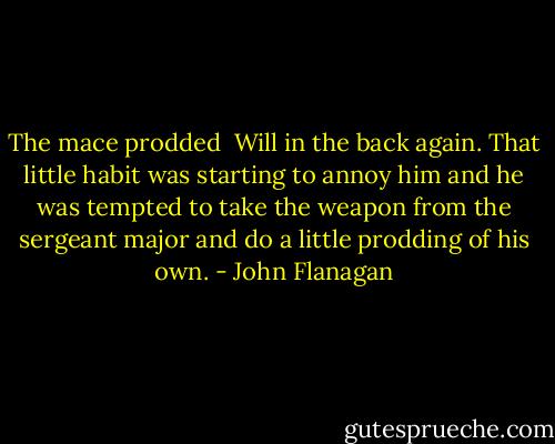 The mace prodded <br />Will in the back again. That little habit was starting to annoy him and he was tempted to take the weapon from the sergeant major and do a little prodding of his own. - John Flanagan