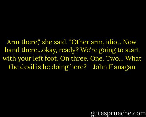 Arm there," she said. "Other arm, idiot. Now hand there...okay, ready? We're going to start with your left foot. On three. One. Two... What the devil is he doing here? - John Flanagan
