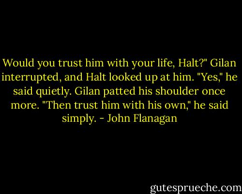 Would you trust him with your life, Halt?" Gilan interrupted, and Halt looked up at him.<br />"Yes," he said quietly. Gilan patted his shoulder once more.<br />"Then trust him with his own," he said simply. - John Flanagan