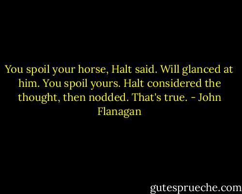 You spoil your horse, Halt said.<br />Will glanced at him. You spoil yours.<br />Halt considered the thought, then nodded. That's true. - John Flanagan