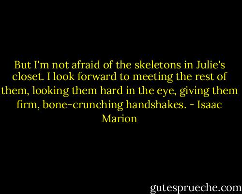 But I'm not afraid of the skeletons in Julie's closet. I look forward to meeting the rest of them, looking them hard in the eye, giving them firm, bone-crunching handshakes. - Isaac Marion
