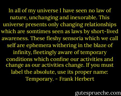 In all of my universe I have seen no law of nature, unchanging and inexorable. This universe presents only changing relationships which are somtimes seen as laws by short-lived awareness. These fleshy sensoria which we call self are ephemera withering in the blaze of infinity, fleetingly aware of temporary conditions which confine our activities and change as our activities change. If you must label the absolute, use its proper name: Temporary. - Frank Herbert