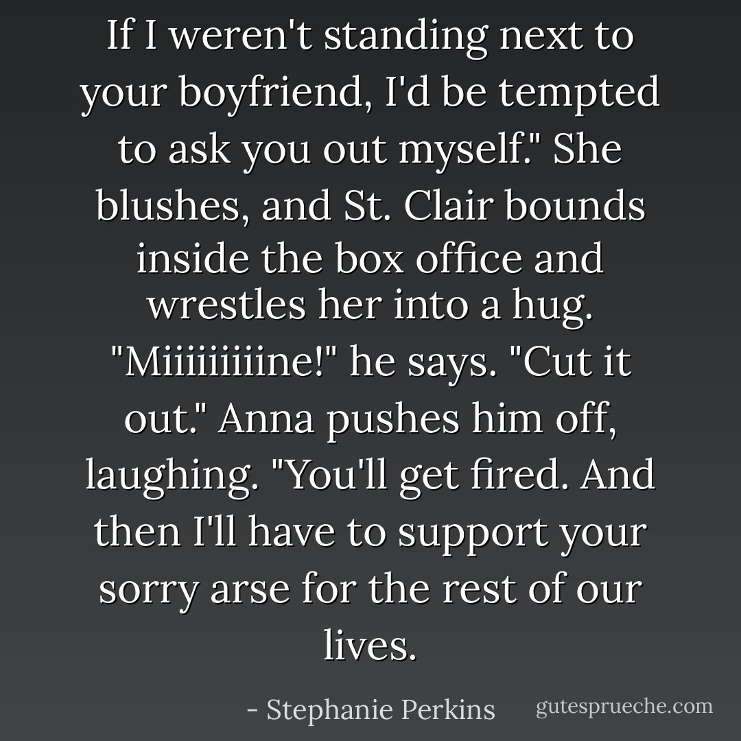 If I weren't standing next to your boyfriend, I'd be tempted to ask you out myself."<br />She blushes, and St. Clair bounds inside the box office and wrestles her into a hug. "Miiiiiiiiine!" he says.<br />"Cut it out." Anna pushes him off, laughing. "You'll get fired. And then I'll have to support your sorry arse for the rest of our lives. - Stephanie Perkins