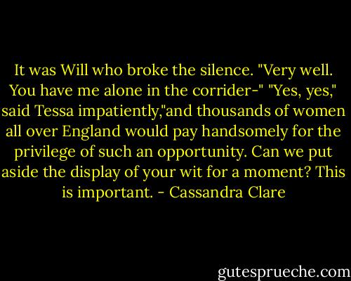 It was Will who broke the silence. "Very well. You have me alone in the corrider-"<br />"Yes, yes," said Tessa impatiently,"and thousands of women all over England would pay handsomely for the privilege of such an opportunity. Can we put aside the display of your wit for a moment? This is important. - Cassandra Clare