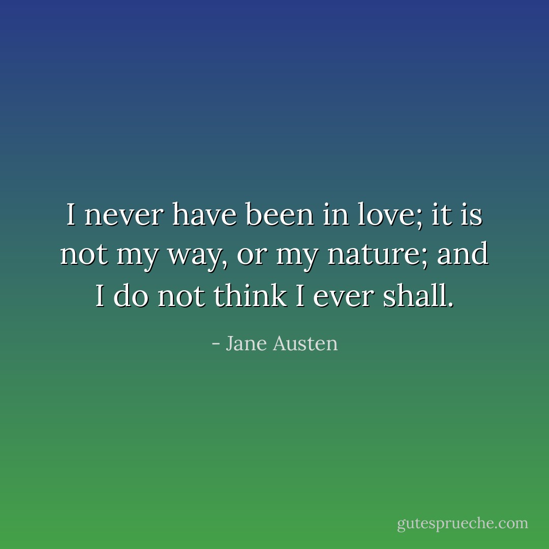I never have been in love; it is not my way, or my nature; and I do not think I ever shall. - Jane Austen