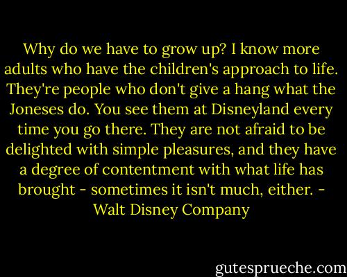 Why do we have to grow up? I know more adults who have the children's approach to life. They're people who don't give a hang what the Joneses do. You see them at Disneyland every time you go there. They are not afraid to be delighted with simple pleasures, and they have a degree of contentment with what life has brought - sometimes it isn't much, either. - Walt Disney Company