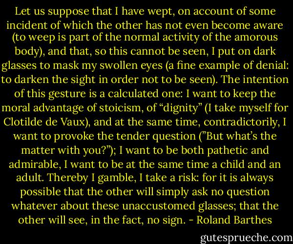 Let us suppose that I have wept, on account of some incident of which the other has not even become aware (to weep is part of the normal activity of the amorous body), and that, so this cannot be seen, I put on dark glasses to mask my swollen eyes (a fine example of denial: to darken the sight in order not to be seen). The intention of this gesture is a calculated one: I want to keep the moral advantage of stoicism, of “dignity” (I take myself for Clotilde de Vaux), and at the same time, contradictorily, I want to provoke the tender question (”But what’s the matter with you?”); I want to be both pathetic and admirable, I want to be at the same time a child and an adult. Thereby I gamble, I take a risk: for it is always possible that the other will simply ask no question whatever about these unaccustomed glasses; that the other will see, in the fact, no sign. - Roland Barthes