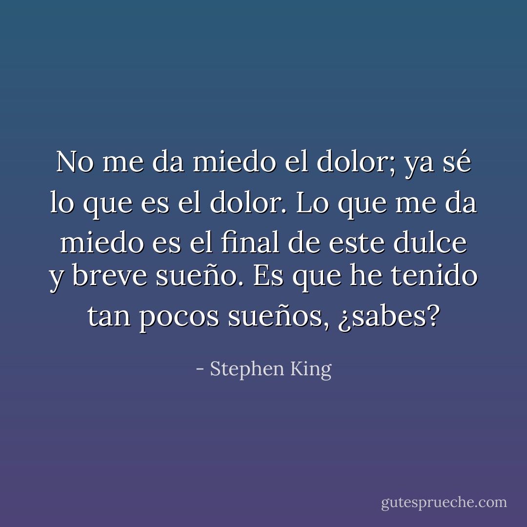 No me da miedo el dolor; ya sé lo que es el dolor. Lo que me da miedo es el final de este dulce y breve sueño. Es que he tenido tan pocos sueños, ¿sabes? - Stephen King
