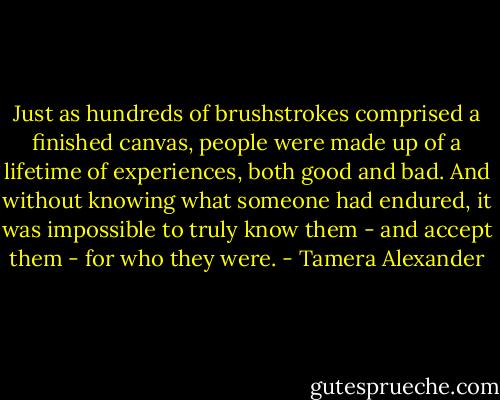 Just as hundreds of brushstrokes comprised a finished canvas, people were made up of a lifetime of experiences, both good and bad. And without knowing what someone had endured, it was impossible to truly know them - and accept them - for who they were. - Tamera Alexander