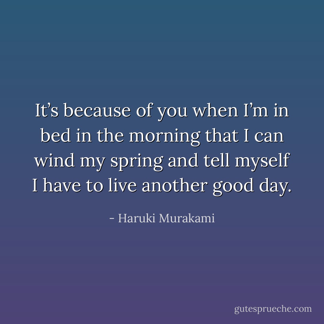It’s because of you when I’m in bed in the morning that I can wind my spring and tell myself I have to live another good day. - Haruki Murakami