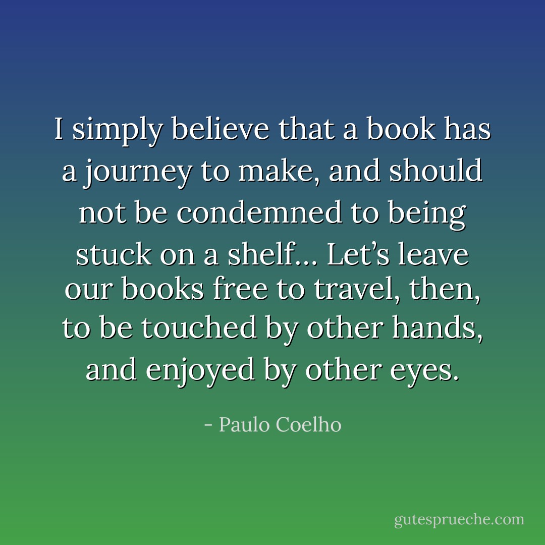 I simply believe that a book has a journey to make, and should not be condemned to being stuck on a shelf… Let’s leave our books free to travel, then, to be touched by other hands, and enjoyed by other eyes. - Paulo Coelho