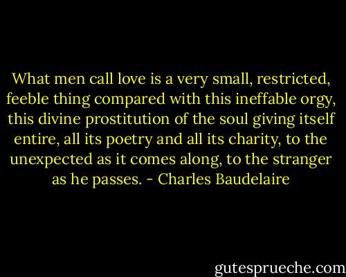 What men call love is a very small, restricted, feeble thing compared with this ineffable orgy, this divine prostitution of the soul giving itself entire, all its poetry and all its charity, to the unexpected as it comes along, to the stranger as he passes. - Charles Baudelaire