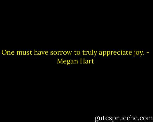 One must have sorrow to truly appreciate joy. - Megan Hart