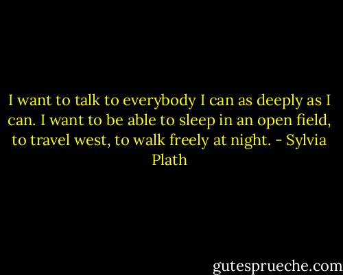 I want to talk to everybody I can as deeply as I can. I want to be able to sleep in an open field, to travel west, to walk freely at night. - Sylvia Plath
