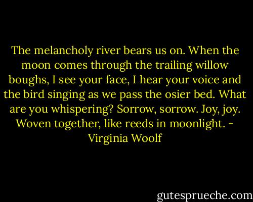 The melancholy river bears us on. When the moon comes through the trailing willow boughs, I see your face, I hear your voice and the bird singing as we pass the osier bed. What are you whispering? Sorrow, sorrow. Joy, joy. Woven together, like reeds in moonlight. - Virginia Woolf