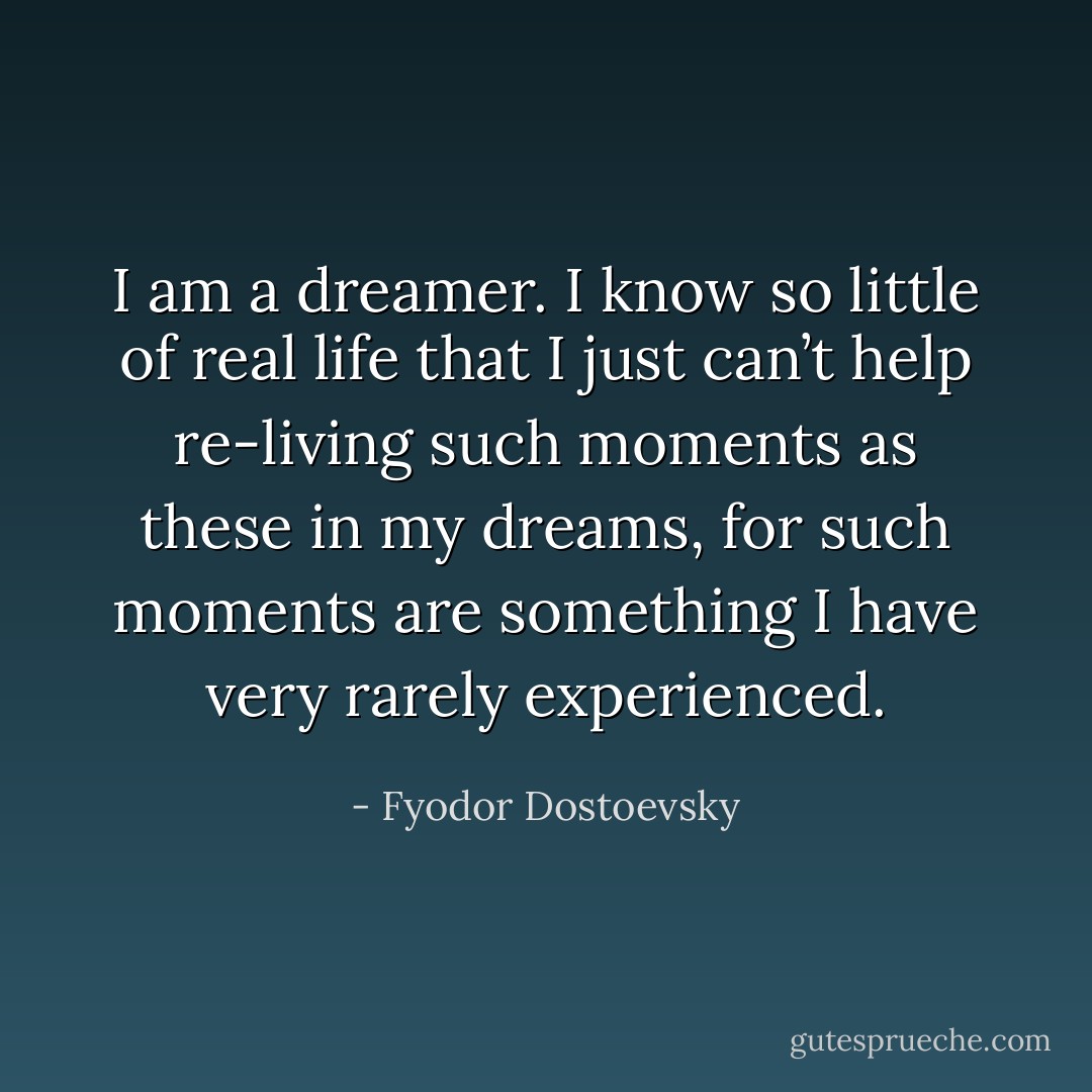 I am a dreamer. I know so little of real life that I just can’t help re-living such moments as these in my dreams, for such moments are something I have very rarely experienced. - Fyodor Dostoevsky