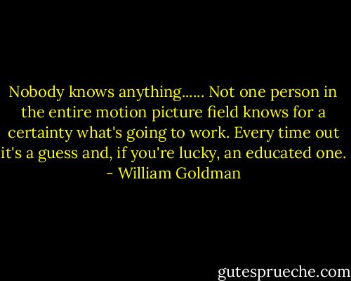 Nobody knows anything...... Not one person in the entire motion picture field knows for a certainty what's going to work. Every time out it's a guess and, if you're lucky, an educated one. - William Goldman
