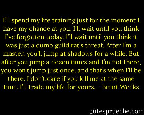 I’ll spend my life training just for the moment I have my chance at you. I’ll wait until you think I’ve forgotten today. I’ll wait until you think it was just a dumb guild rat’s threat. After I’m a master, you’ll jump at shadows for a while. But after you jump a dozen times and I’m not there, you won’t jump just once, and that’s when I’ll be there. I don’t care if you kill me at the same time. I’ll trade my life for yours. - Brent Weeks