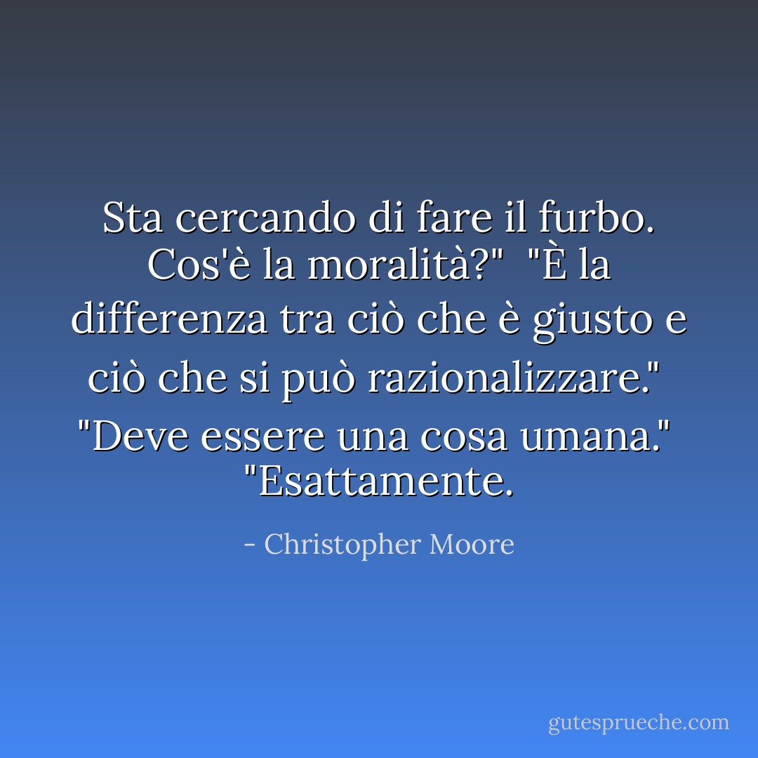 Sta cercando di fare il furbo. Cos'è la moralità?"<br /> "È la differenza tra ciò che è giusto e ciò che si può razionalizzare."<br /> "Deve essere una cosa umana."<br /> "Esattamente. - Christopher Moore