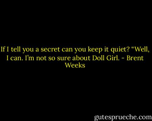 If I tell you a secret can you keep it quiet?<br />“Well, I can. I’m not so sure about Doll Girl. - Brent Weeks