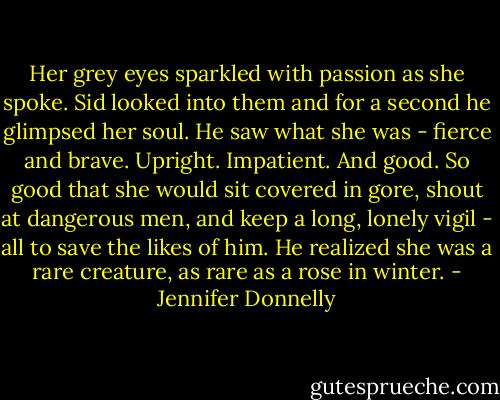 Her grey eyes sparkled with passion as she spoke. Sid looked into them and for a second he glimpsed her soul. He saw what she was - fierce and brave. Upright. Impatient. And good. So good that she would sit covered in gore, shout at dangerous men, and keep a long, lonely vigil - all to save the likes of him. He realized she was a rare creature, as rare as a rose in winter. - Jennifer Donnelly