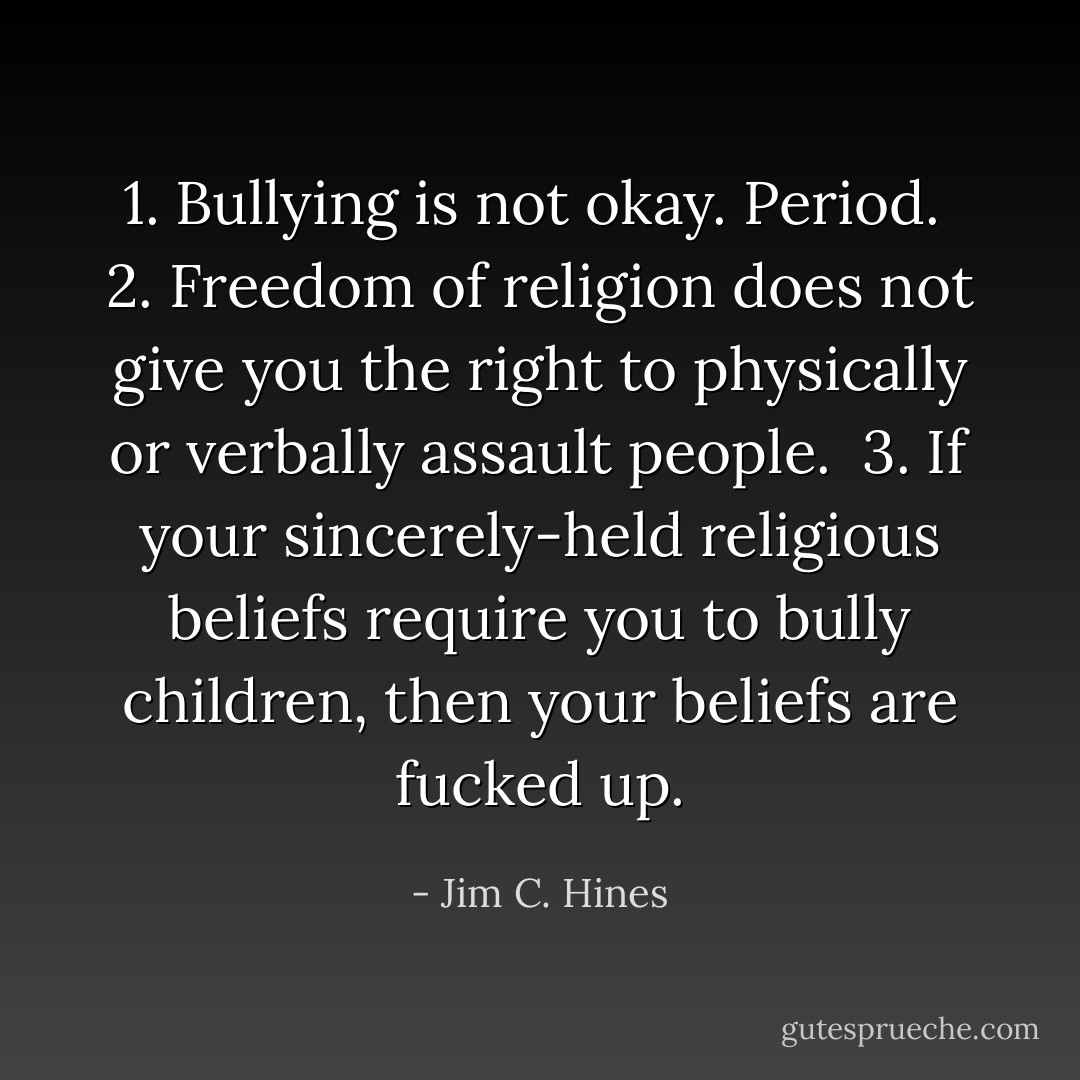 1. Bullying is not okay. Period.<br /><br />2. Freedom of religion does not give you the right to physically or verbally assault people.<br /><br />3. If your sincerely-held religious beliefs require you to bully children, then your beliefs are fucked up. - Jim C. Hines
