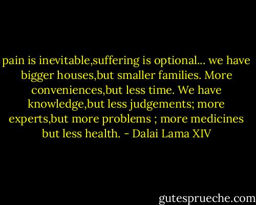 pain is inevitable,suffering is optional...<br />we have bigger houses,but smaller families. More conveniences,but less time. We have knowledge,but less judgements; more experts,but more problems ; more medicines but less health. - Dalai Lama XIV