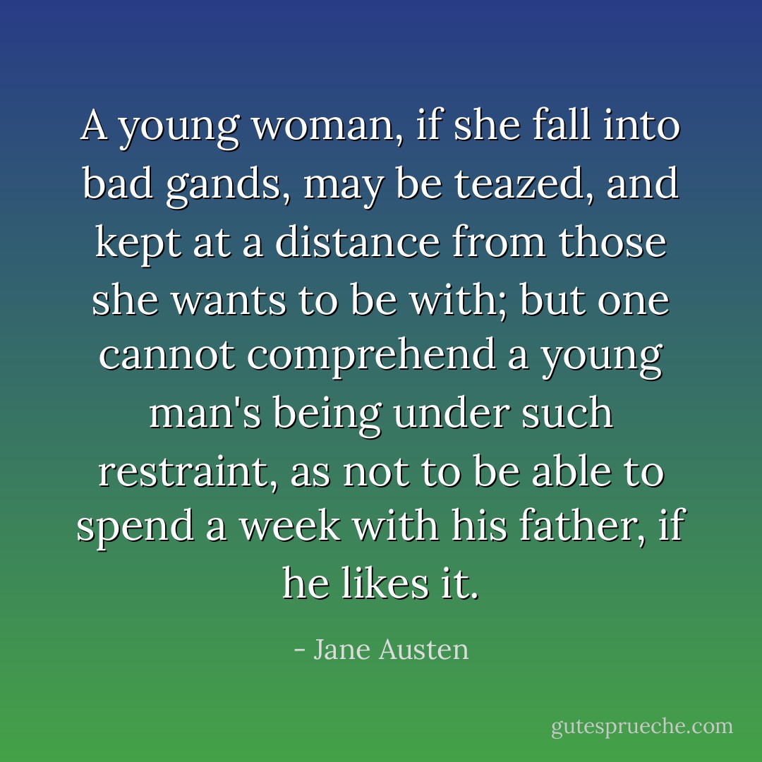 A young woman, if she fall into bad gands, may be teazed, and kept at a distance from those she wants to be with; but one cannot comprehend a young man's being under such restraint, as not to be able to spend a week with his father, if he likes it. - Jane Austen