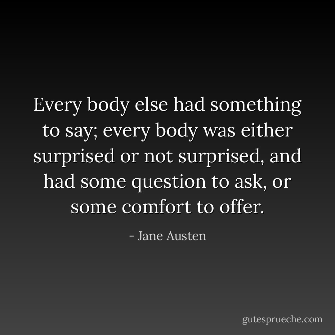 Every body else had something to say; every body was either surprised or not surprised, and had some question to ask, or some comfort to offer. - Jane Austen
