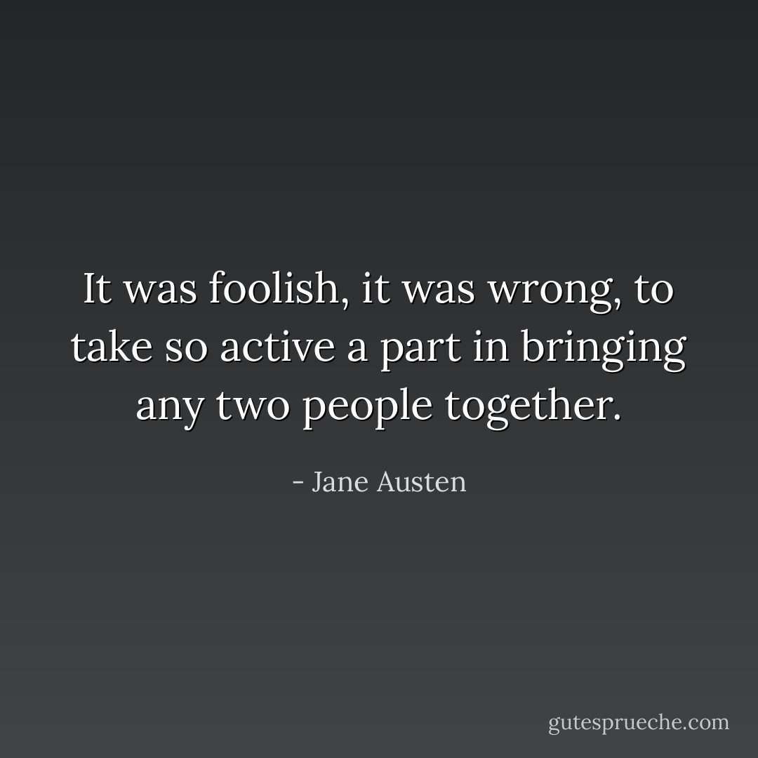 It was foolish, it was wrong, to take so active a part in bringing any two people together. - Jane Austen