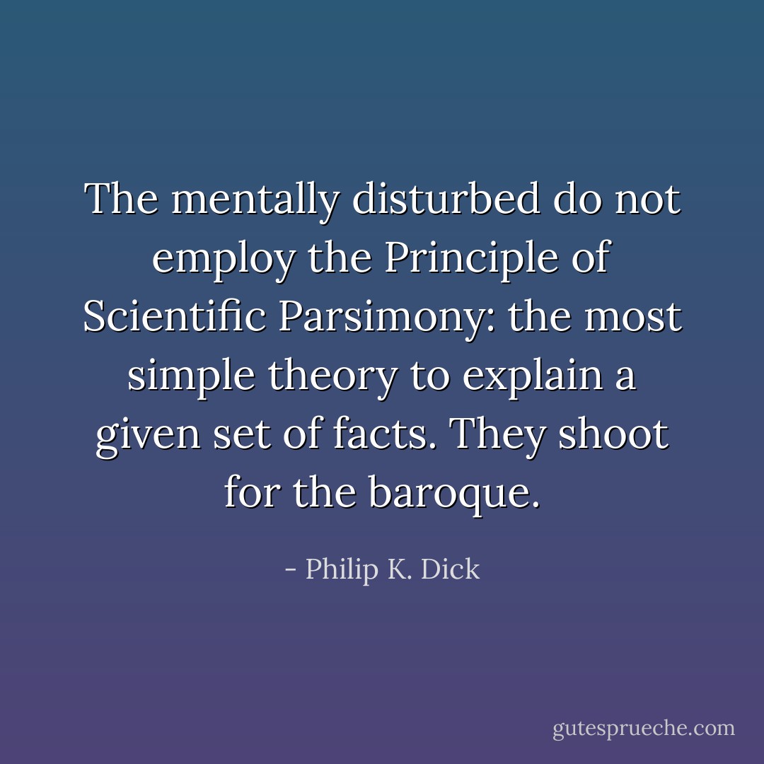 The mentally disturbed do not employ the Principle of Scientific Parsimony: the most simple theory to explain a given set of facts. They shoot for the baroque. - Philip K. Dick