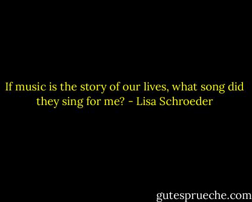 If music is<br />the story<br />of our lives,<br />what song<br />did they<br />sing<br />for me? - Lisa Schroeder