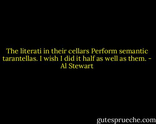The literati in their cellars<br />Perform semantic tarantellas.<br />I wish I did it half as well as them. - Al Stewart