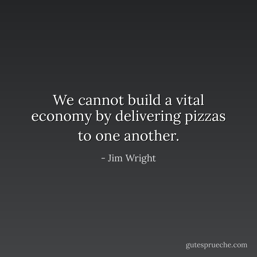 We cannot build a vital economy by delivering pizzas to one another. - Jim Wright