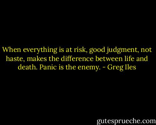 When everything is at risk, good judgment, not haste, makes the difference between life and death. Panic is the enemy. - Greg Iles