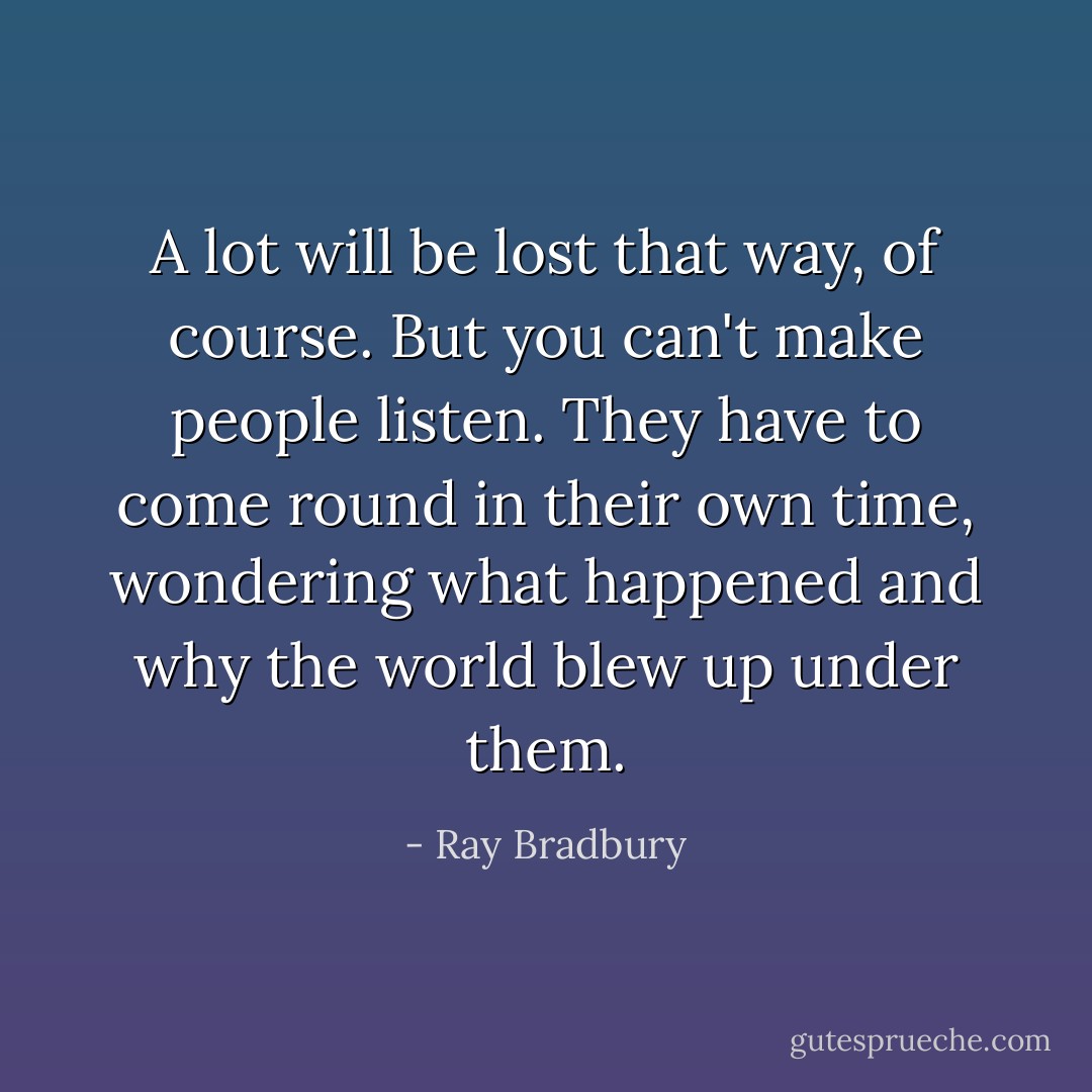 A lot will be lost that way, of course.<br />But you can't make people listen. They have to come round in their own time, wondering what happened and why the world blew up under them. - Ray Bradbury