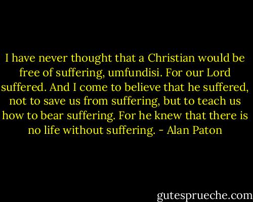I have never thought that a Christian would be free of suffering, umfundisi. For our Lord suffered. And I come to believe that he suffered, not to save us from suffering, but to teach us how to bear suffering. For he knew that there is no life without suffering. - Alan Paton