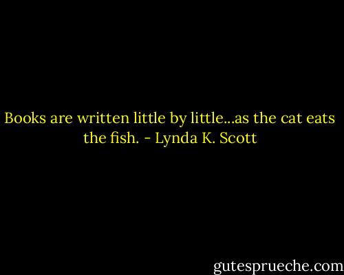 Books are written little by little...as the cat eats the fish. - Lynda K. Scott
