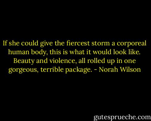 If she could give the fiercest storm a corporeal human body, this is what it would look like. Beauty and violence, all rolled up in one gorgeous, terrible package. - Norah Wilson