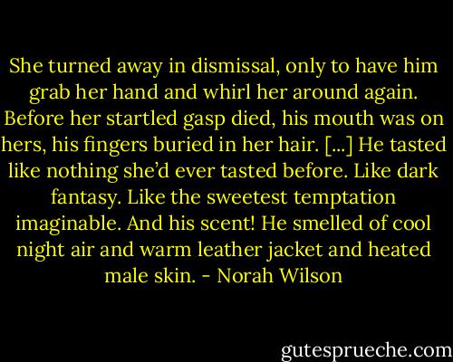 She turned away in dismissal, only to have him grab her hand and whirl her around again. Before her startled gasp died, his mouth was on hers, his fingers buried in her hair. [...]<br />He tasted like nothing she’d ever tasted before. Like dark fantasy. Like the sweetest temptation imaginable. And his scent! He smelled of cool night air and warm leather jacket and heated male skin. - Norah Wilson